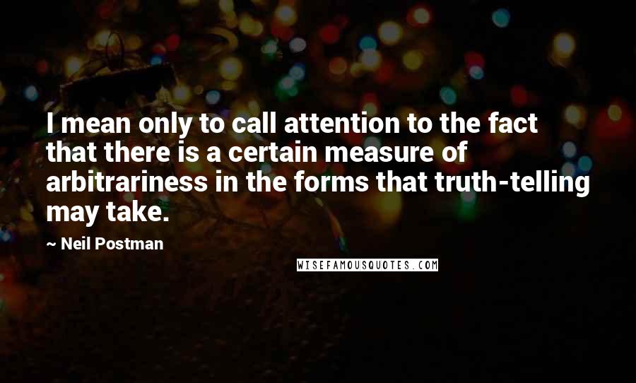 Neil Postman Quotes: I mean only to call attention to the fact that there is a certain measure of arbitrariness in the forms that truth-telling may take.