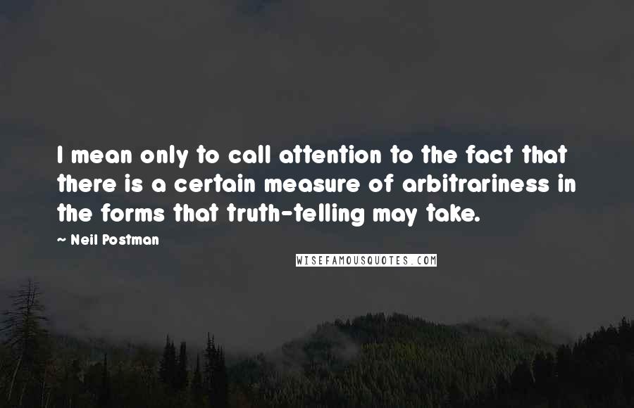 Neil Postman Quotes: I mean only to call attention to the fact that there is a certain measure of arbitrariness in the forms that truth-telling may take.