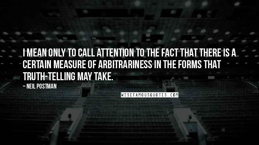 Neil Postman Quotes: I mean only to call attention to the fact that there is a certain measure of arbitrariness in the forms that truth-telling may take.