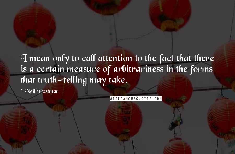 Neil Postman Quotes: I mean only to call attention to the fact that there is a certain measure of arbitrariness in the forms that truth-telling may take.