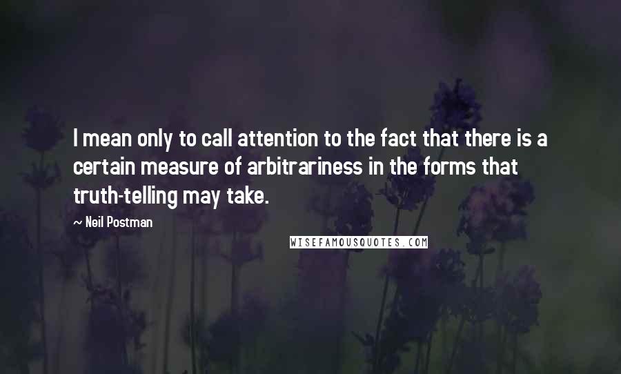 Neil Postman Quotes: I mean only to call attention to the fact that there is a certain measure of arbitrariness in the forms that truth-telling may take.