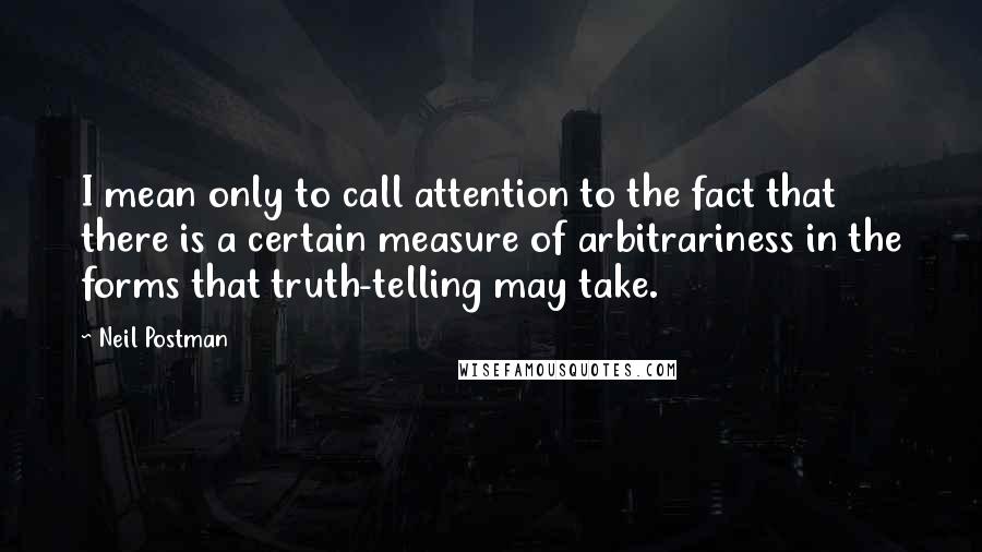 Neil Postman Quotes: I mean only to call attention to the fact that there is a certain measure of arbitrariness in the forms that truth-telling may take.