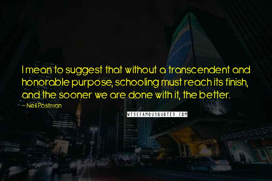 Neil Postman Quotes: I mean to suggest that without a transcendent and honorable purpose, schooling must reach its finish, and the sooner we are done with it, the better.