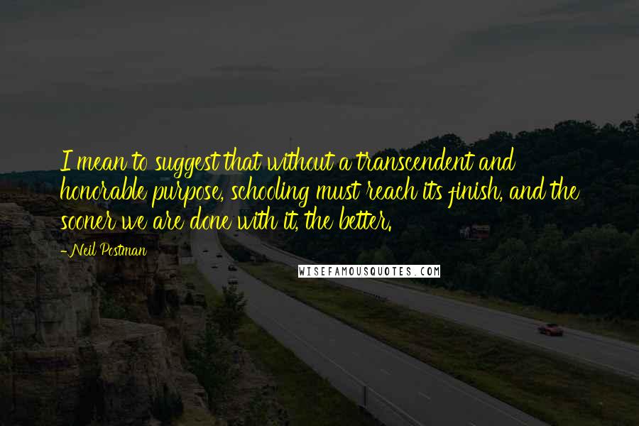 Neil Postman Quotes: I mean to suggest that without a transcendent and honorable purpose, schooling must reach its finish, and the sooner we are done with it, the better.