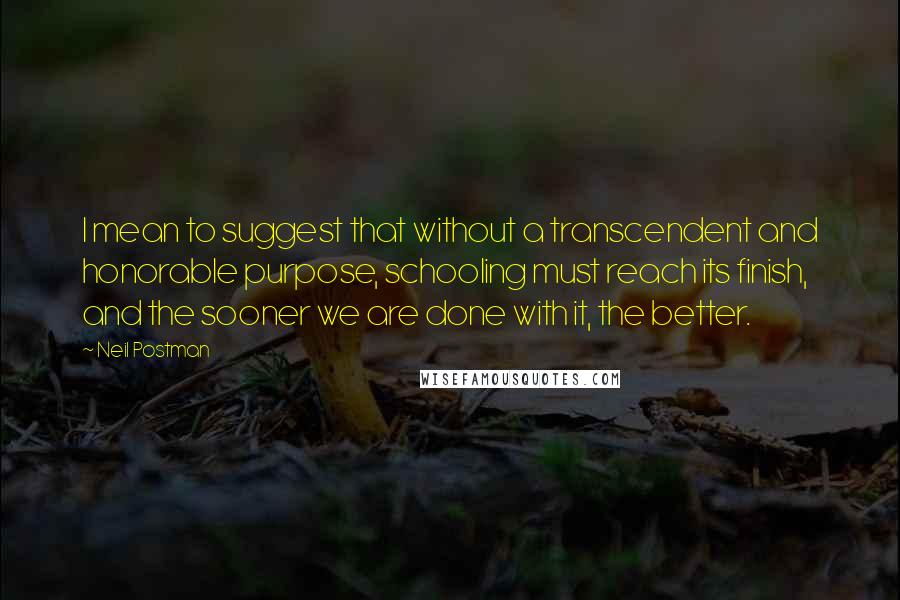 Neil Postman Quotes: I mean to suggest that without a transcendent and honorable purpose, schooling must reach its finish, and the sooner we are done with it, the better.