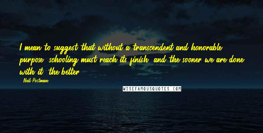 Neil Postman Quotes: I mean to suggest that without a transcendent and honorable purpose, schooling must reach its finish, and the sooner we are done with it, the better.