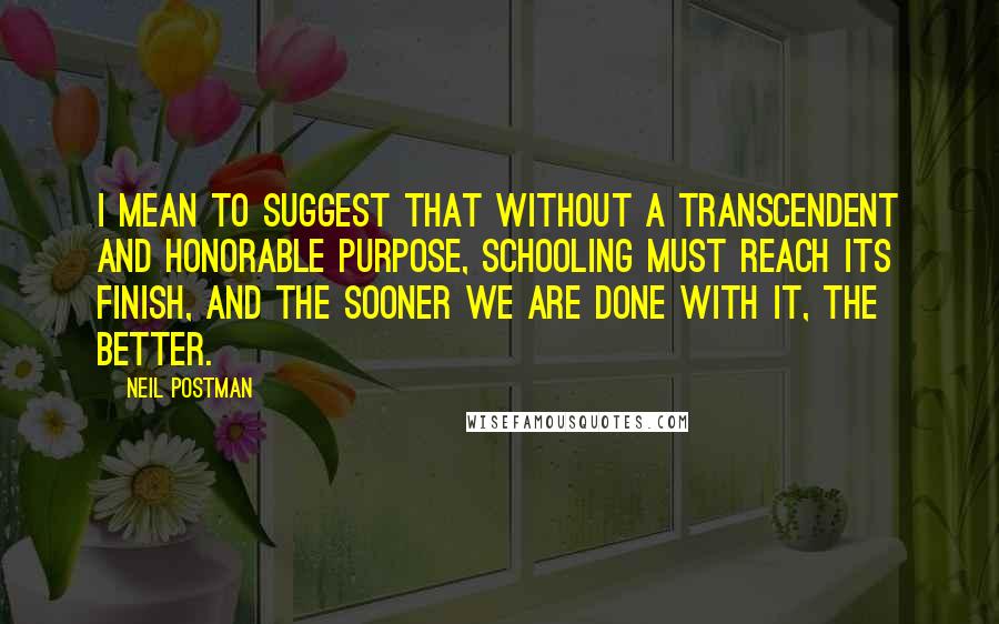 Neil Postman Quotes: I mean to suggest that without a transcendent and honorable purpose, schooling must reach its finish, and the sooner we are done with it, the better.