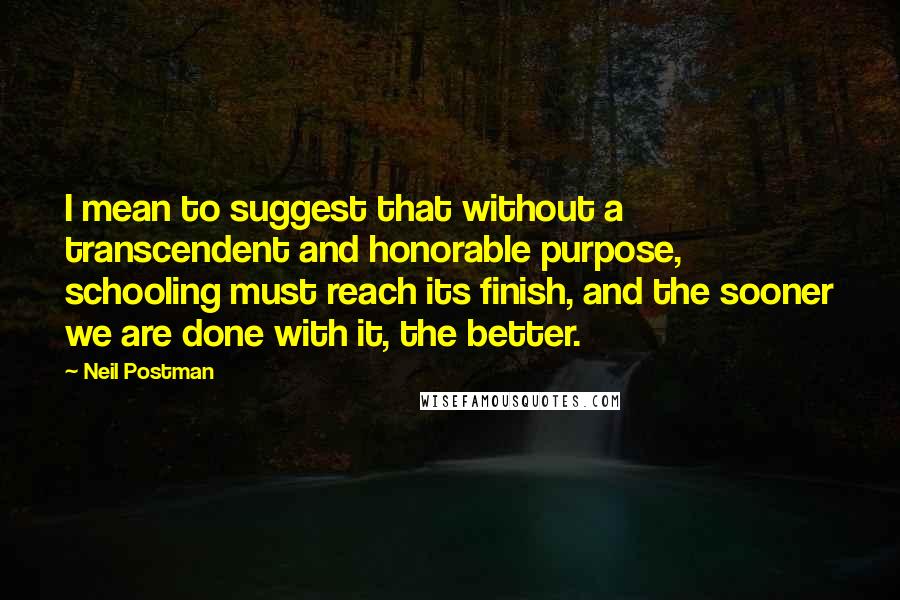 Neil Postman Quotes: I mean to suggest that without a transcendent and honorable purpose, schooling must reach its finish, and the sooner we are done with it, the better.