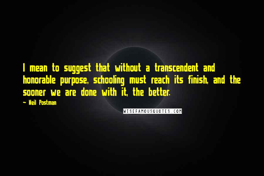 Neil Postman Quotes: I mean to suggest that without a transcendent and honorable purpose, schooling must reach its finish, and the sooner we are done with it, the better.