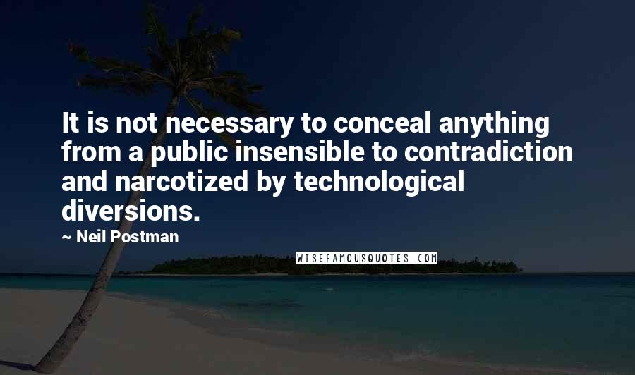 Neil Postman Quotes: It is not necessary to conceal anything from a public insensible to contradiction and narcotized by technological diversions.
