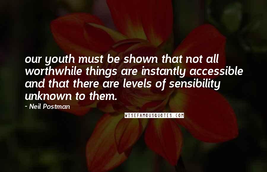 Neil Postman Quotes: our youth must be shown that not all worthwhile things are instantly accessible and that there are levels of sensibility unknown to them.