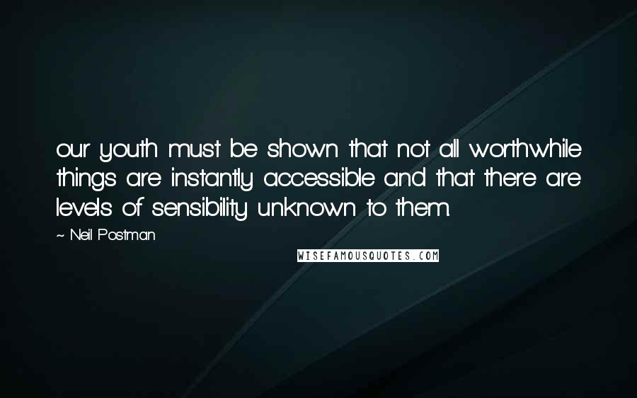 Neil Postman Quotes: our youth must be shown that not all worthwhile things are instantly accessible and that there are levels of sensibility unknown to them.