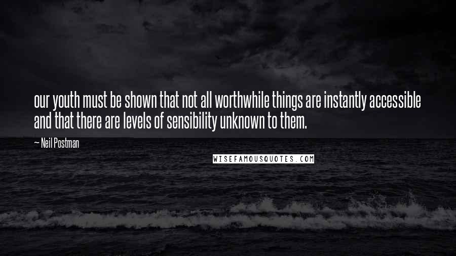 Neil Postman Quotes: our youth must be shown that not all worthwhile things are instantly accessible and that there are levels of sensibility unknown to them.