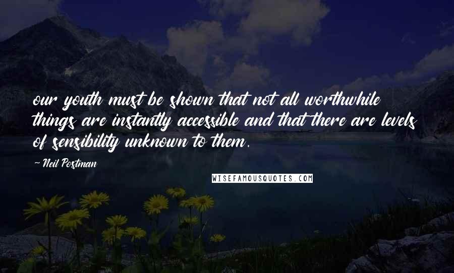 Neil Postman Quotes: our youth must be shown that not all worthwhile things are instantly accessible and that there are levels of sensibility unknown to them.