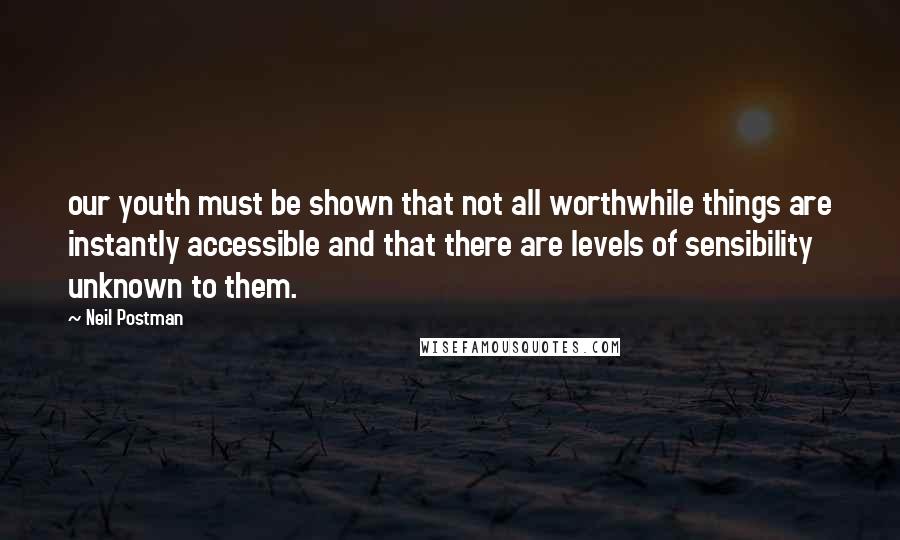 Neil Postman Quotes: our youth must be shown that not all worthwhile things are instantly accessible and that there are levels of sensibility unknown to them.