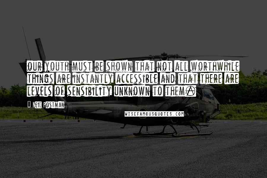 Neil Postman Quotes: our youth must be shown that not all worthwhile things are instantly accessible and that there are levels of sensibility unknown to them.