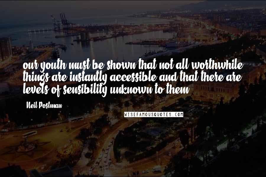 Neil Postman Quotes: our youth must be shown that not all worthwhile things are instantly accessible and that there are levels of sensibility unknown to them.