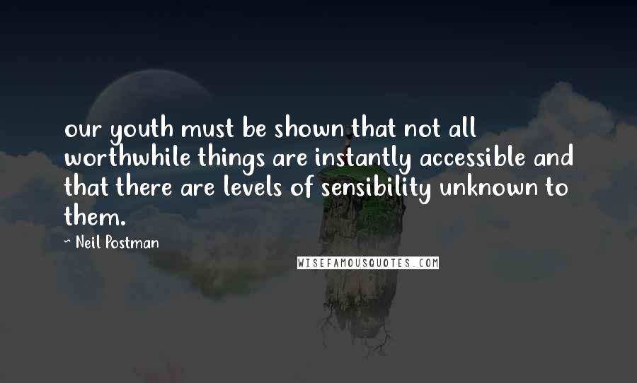 Neil Postman Quotes: our youth must be shown that not all worthwhile things are instantly accessible and that there are levels of sensibility unknown to them.