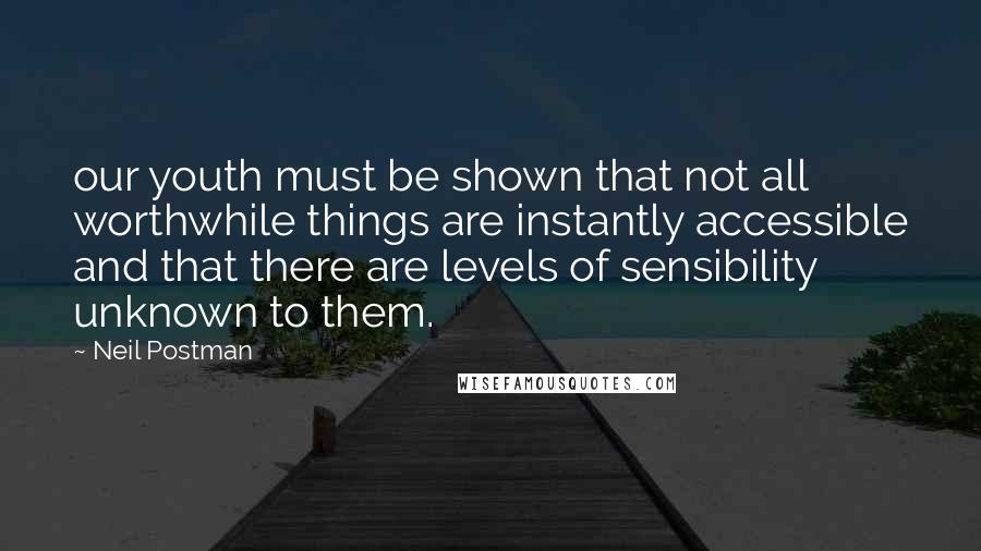 Neil Postman Quotes: our youth must be shown that not all worthwhile things are instantly accessible and that there are levels of sensibility unknown to them.