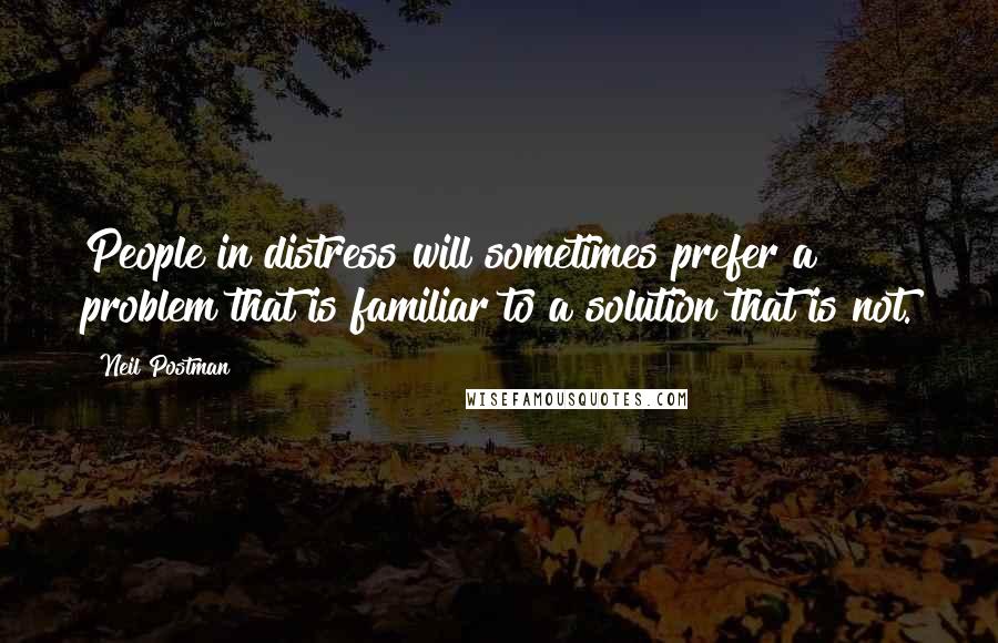 Neil Postman Quotes: People in distress will sometimes prefer a problem that is familiar to a solution that is not.