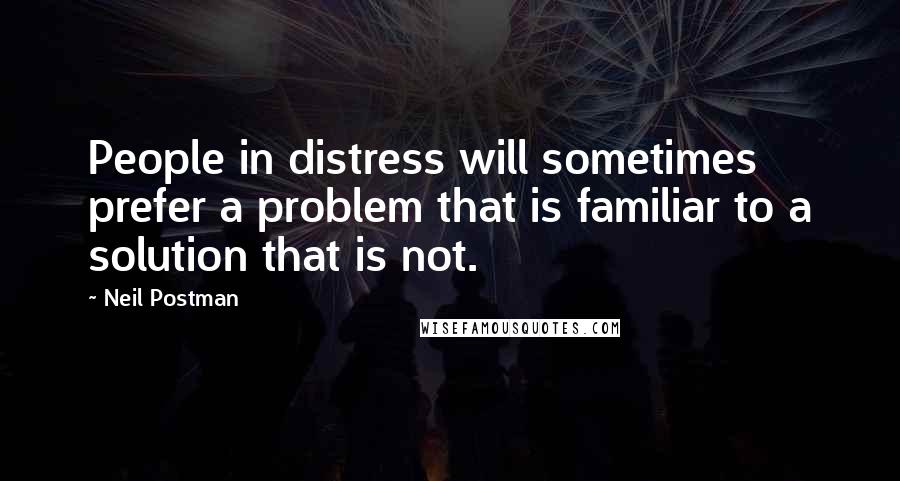 Neil Postman Quotes: People in distress will sometimes prefer a problem that is familiar to a solution that is not.