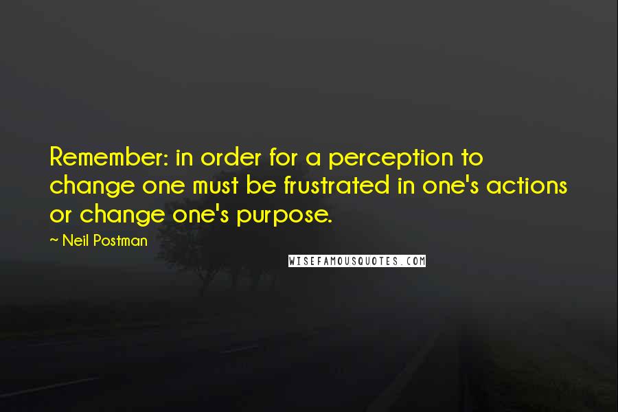 Neil Postman Quotes: Remember: in order for a perception to change one must be frustrated in one's actions or change one's purpose.