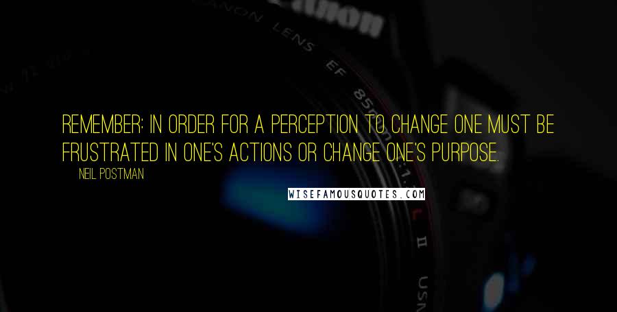 Neil Postman Quotes: Remember: in order for a perception to change one must be frustrated in one's actions or change one's purpose.