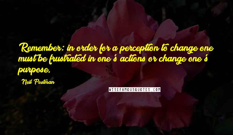 Neil Postman Quotes: Remember: in order for a perception to change one must be frustrated in one's actions or change one's purpose.