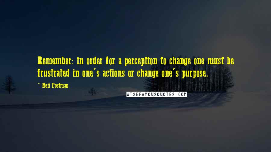 Neil Postman Quotes: Remember: in order for a perception to change one must be frustrated in one's actions or change one's purpose.