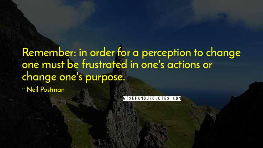 Neil Postman Quotes: Remember: in order for a perception to change one must be frustrated in one's actions or change one's purpose.