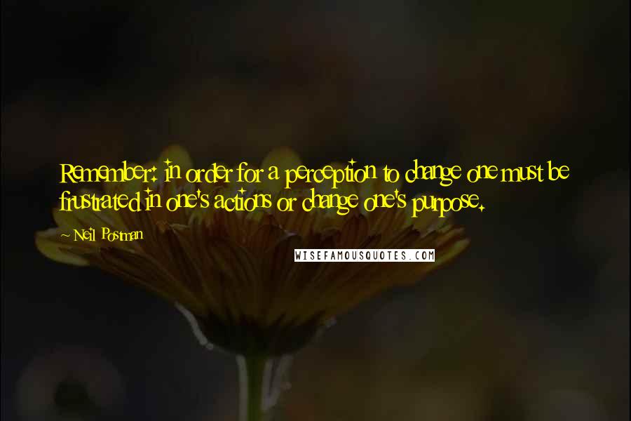 Neil Postman Quotes: Remember: in order for a perception to change one must be frustrated in one's actions or change one's purpose.