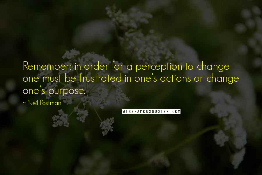Neil Postman Quotes: Remember: in order for a perception to change one must be frustrated in one's actions or change one's purpose.