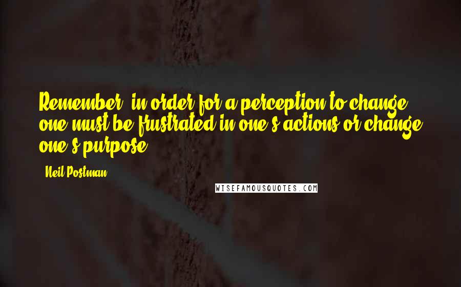 Neil Postman Quotes: Remember: in order for a perception to change one must be frustrated in one's actions or change one's purpose.