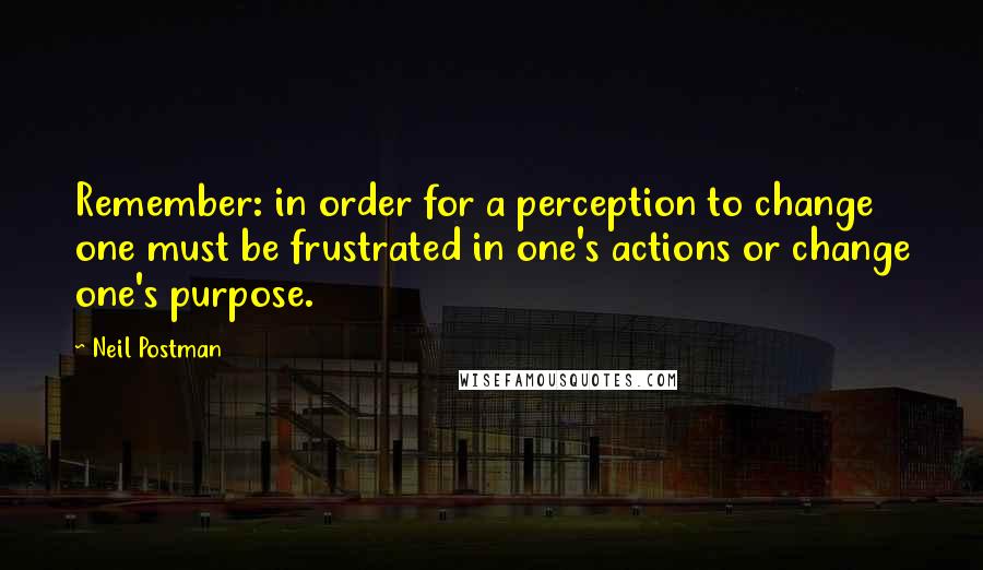 Neil Postman Quotes: Remember: in order for a perception to change one must be frustrated in one's actions or change one's purpose.