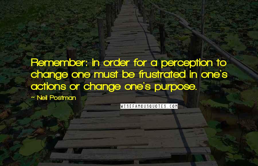 Neil Postman Quotes: Remember: in order for a perception to change one must be frustrated in one's actions or change one's purpose.