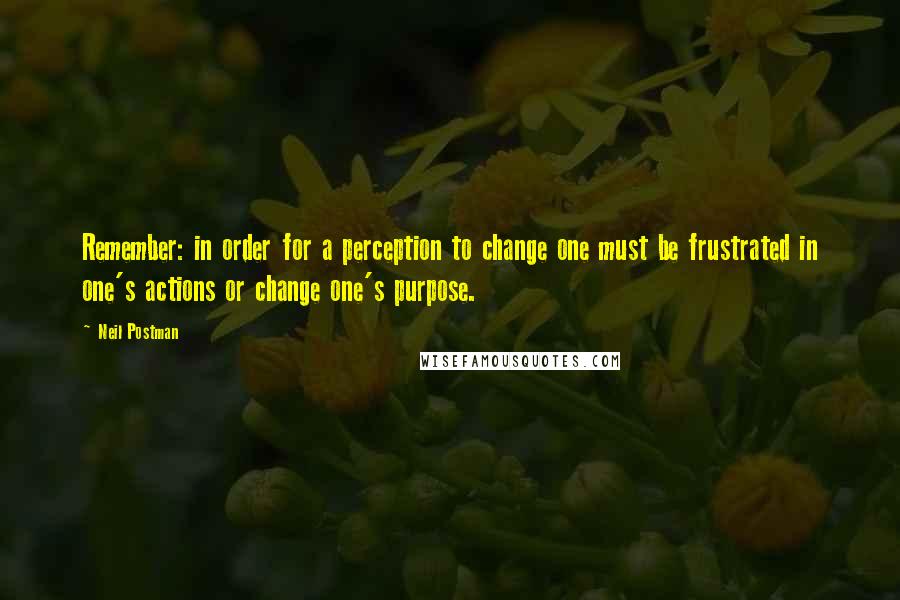 Neil Postman Quotes: Remember: in order for a perception to change one must be frustrated in one's actions or change one's purpose.