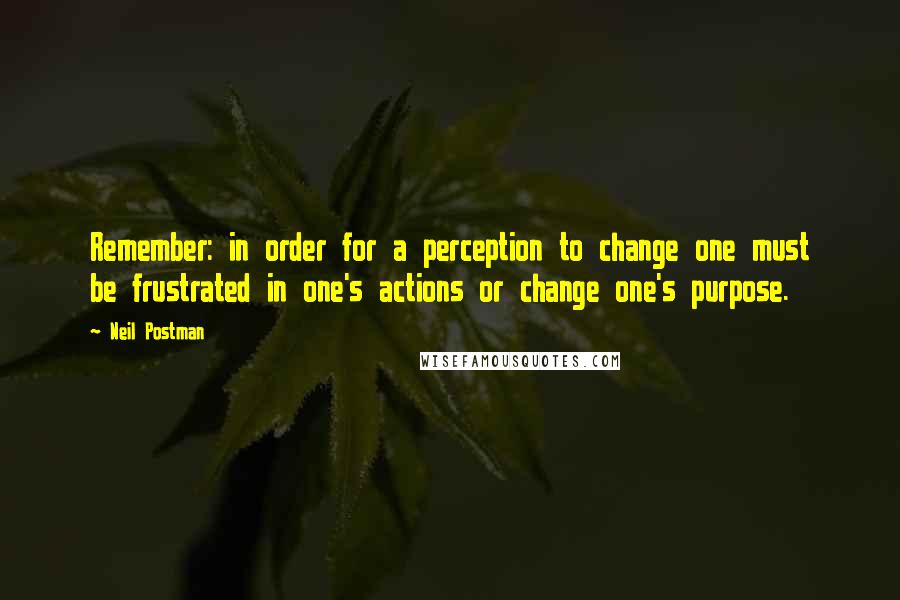 Neil Postman Quotes: Remember: in order for a perception to change one must be frustrated in one's actions or change one's purpose.