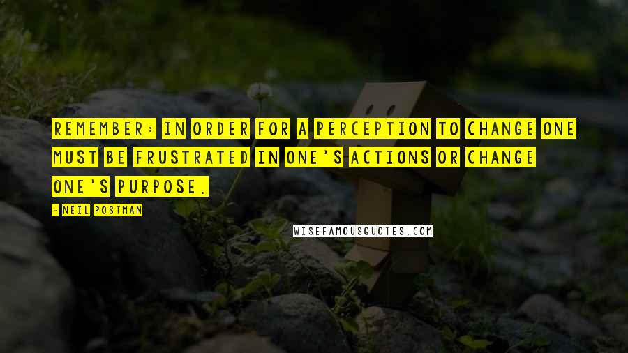 Neil Postman Quotes: Remember: in order for a perception to change one must be frustrated in one's actions or change one's purpose.