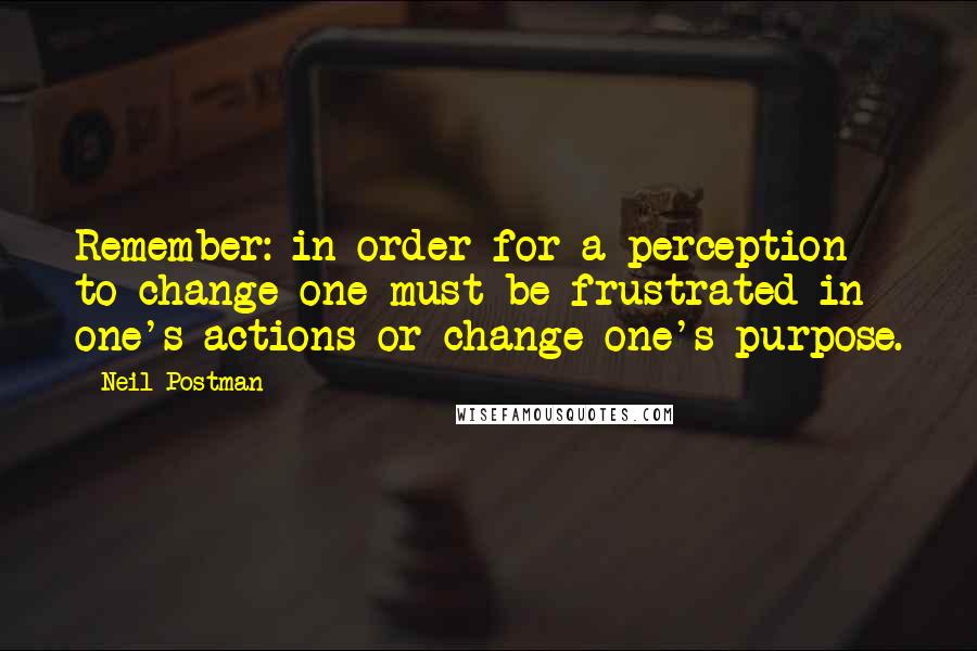 Neil Postman Quotes: Remember: in order for a perception to change one must be frustrated in one's actions or change one's purpose.