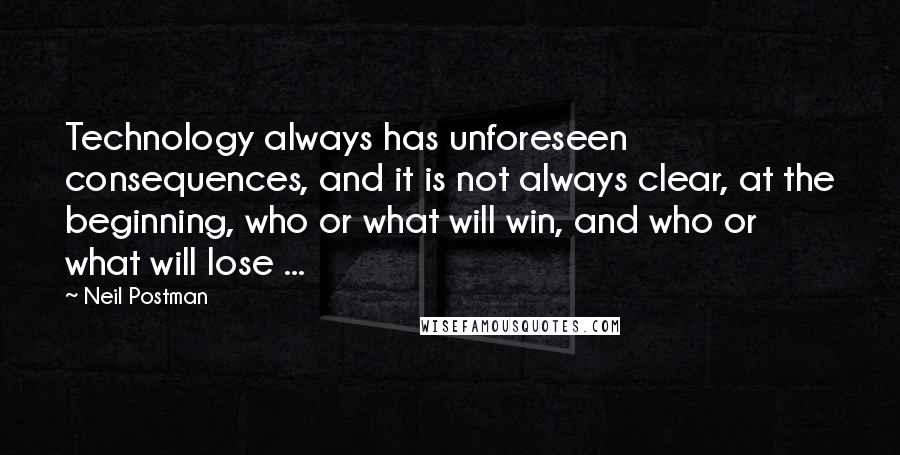 Neil Postman Quotes: Technology always has unforeseen consequences, and it is not always clear, at the beginning, who or what will win, and who or what will lose ...