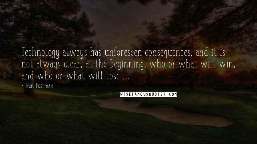 Neil Postman Quotes: Technology always has unforeseen consequences, and it is not always clear, at the beginning, who or what will win, and who or what will lose ...