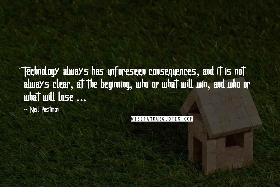 Neil Postman Quotes: Technology always has unforeseen consequences, and it is not always clear, at the beginning, who or what will win, and who or what will lose ...