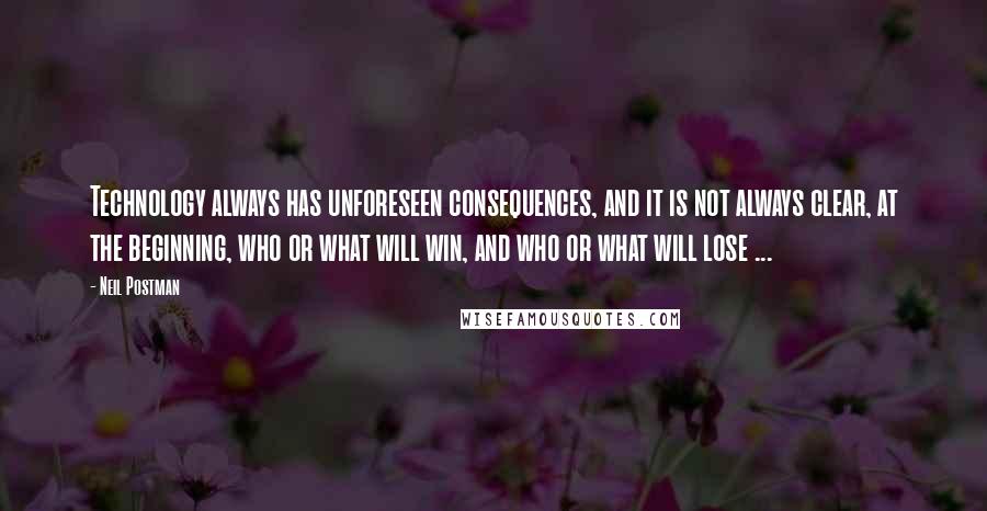 Neil Postman Quotes: Technology always has unforeseen consequences, and it is not always clear, at the beginning, who or what will win, and who or what will lose ...