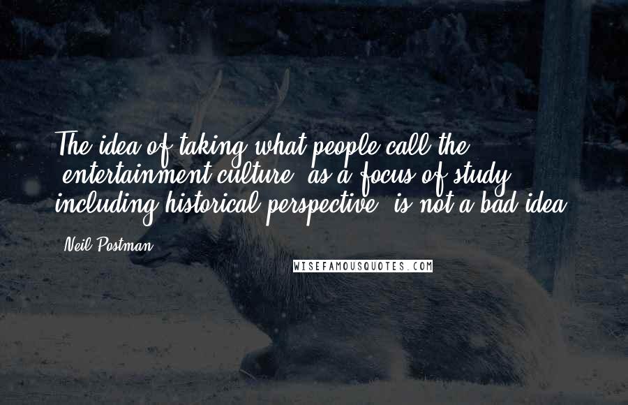 Neil Postman Quotes: The idea of taking what people call the 'entertainment culture' as a focus of study, including historical perspective, is not a bad idea.