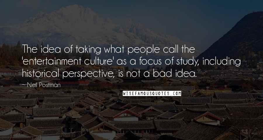 Neil Postman Quotes: The idea of taking what people call the 'entertainment culture' as a focus of study, including historical perspective, is not a bad idea.