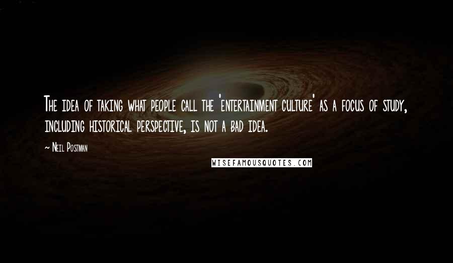 Neil Postman Quotes: The idea of taking what people call the 'entertainment culture' as a focus of study, including historical perspective, is not a bad idea.