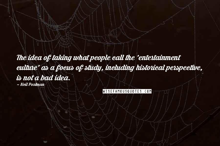 Neil Postman Quotes: The idea of taking what people call the 'entertainment culture' as a focus of study, including historical perspective, is not a bad idea.