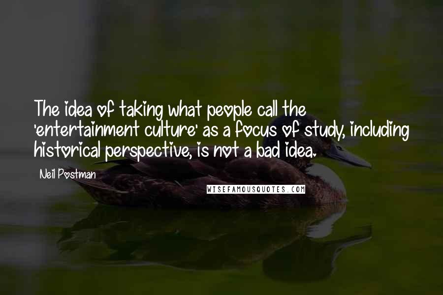 Neil Postman Quotes: The idea of taking what people call the 'entertainment culture' as a focus of study, including historical perspective, is not a bad idea.