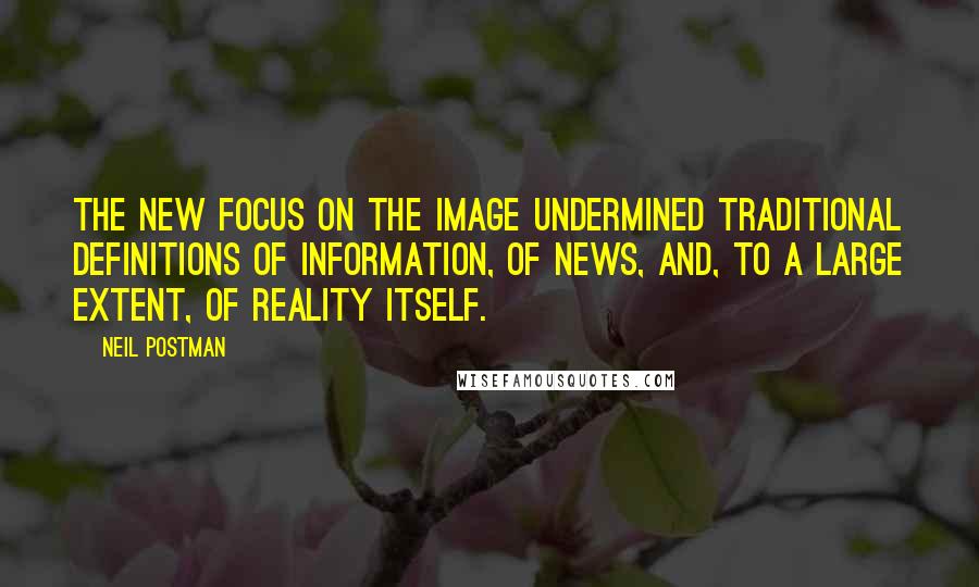 Neil Postman Quotes: The new focus on the image undermined traditional definitions of information, of news, and, to a large extent, of reality itself.