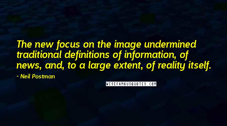 Neil Postman Quotes: The new focus on the image undermined traditional definitions of information, of news, and, to a large extent, of reality itself.